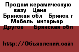 Продам керамическую вазу › Цена ­ 350 - Брянская обл., Брянск г. Мебель, интерьер » Другое   . Брянская обл.